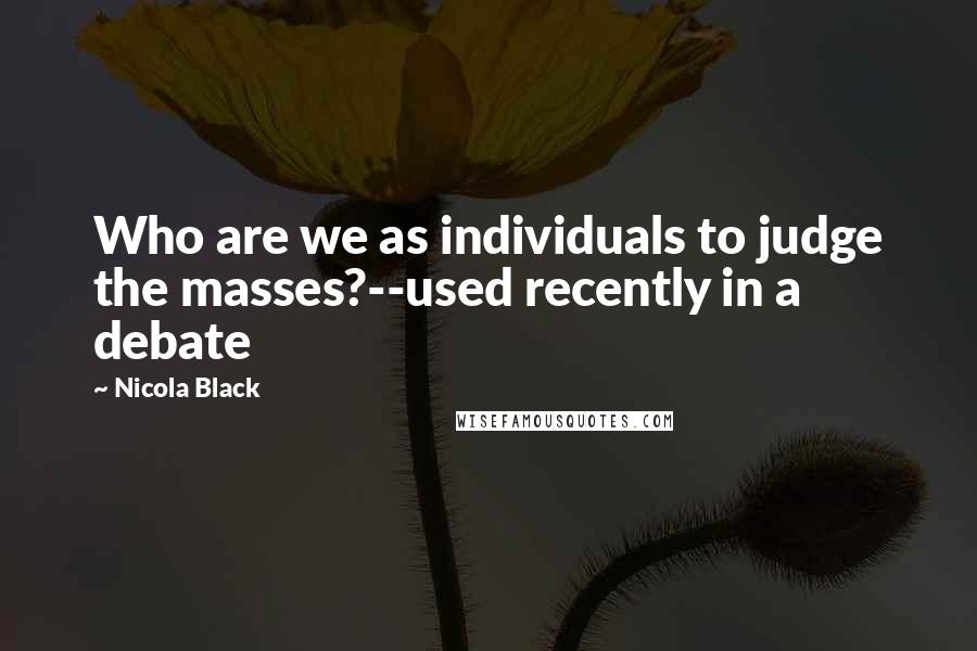 Nicola Black Quotes: Who are we as individuals to judge the masses?--used recently in a debate