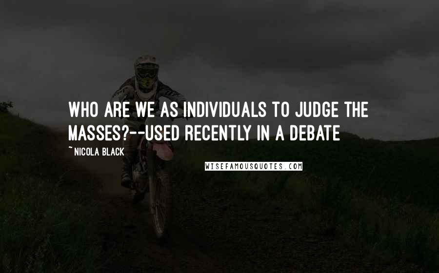 Nicola Black Quotes: Who are we as individuals to judge the masses?--used recently in a debate