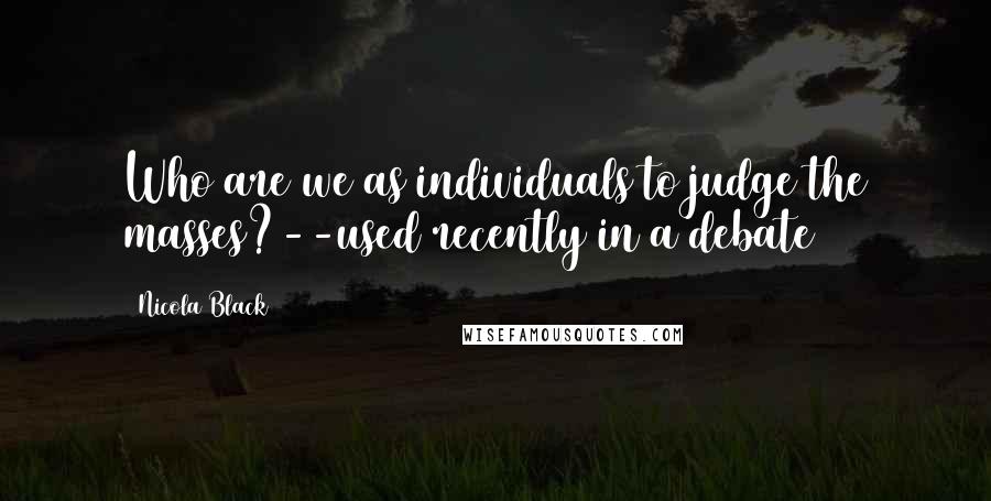 Nicola Black Quotes: Who are we as individuals to judge the masses?--used recently in a debate