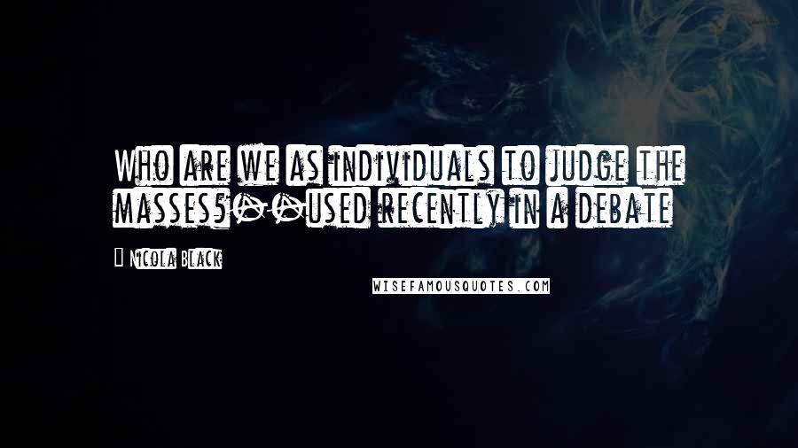 Nicola Black Quotes: Who are we as individuals to judge the masses?--used recently in a debate