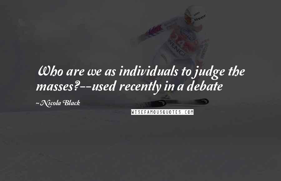 Nicola Black Quotes: Who are we as individuals to judge the masses?--used recently in a debate