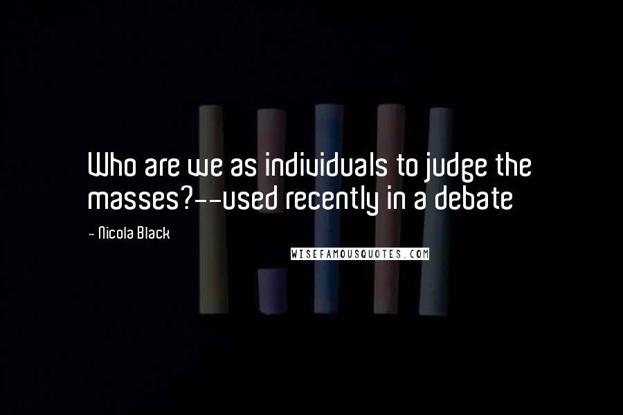 Nicola Black Quotes: Who are we as individuals to judge the masses?--used recently in a debate