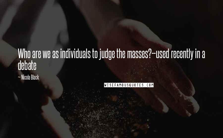 Nicola Black Quotes: Who are we as individuals to judge the masses?--used recently in a debate