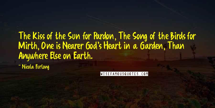 Nicola Furlong Quotes: The Kiss of the Sun for Pardon, The Song of the Birds for Mirth, One is Nearer God's Heart in a Garden, Than Anywhere Else on Earth.