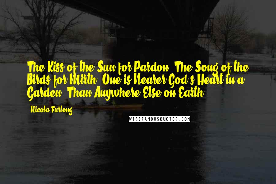 Nicola Furlong Quotes: The Kiss of the Sun for Pardon, The Song of the Birds for Mirth, One is Nearer God's Heart in a Garden, Than Anywhere Else on Earth.