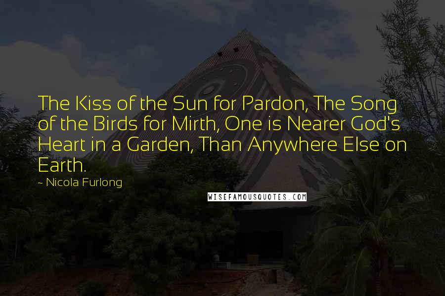 Nicola Furlong Quotes: The Kiss of the Sun for Pardon, The Song of the Birds for Mirth, One is Nearer God's Heart in a Garden, Than Anywhere Else on Earth.