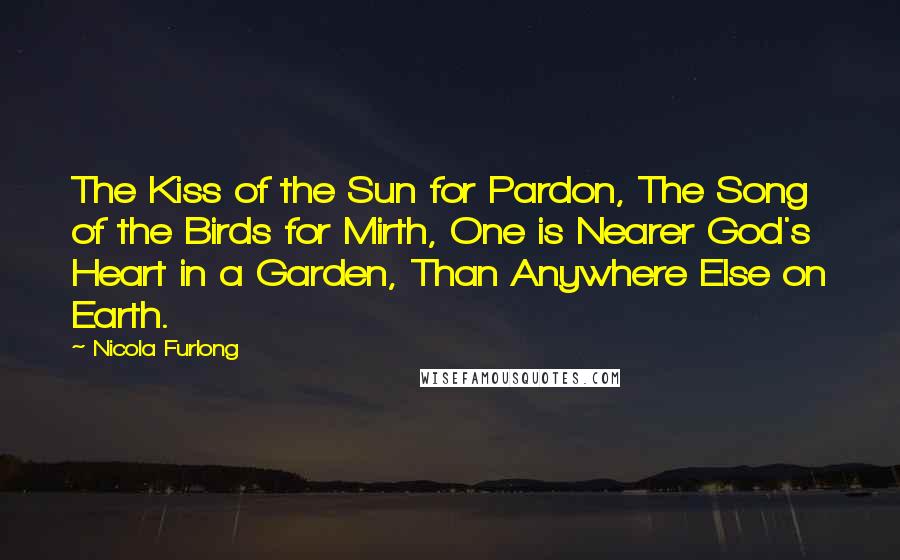 Nicola Furlong Quotes: The Kiss of the Sun for Pardon, The Song of the Birds for Mirth, One is Nearer God's Heart in a Garden, Than Anywhere Else on Earth.