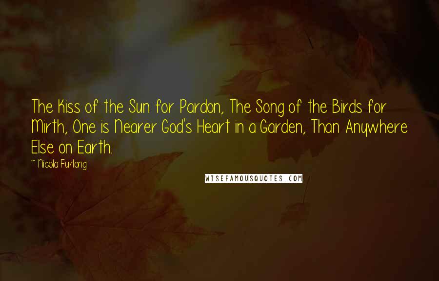 Nicola Furlong Quotes: The Kiss of the Sun for Pardon, The Song of the Birds for Mirth, One is Nearer God's Heart in a Garden, Than Anywhere Else on Earth.