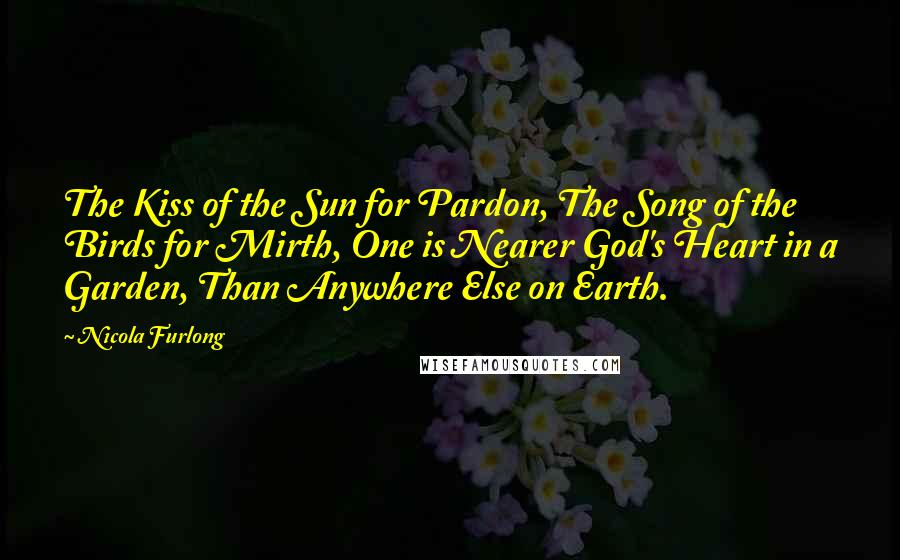 Nicola Furlong Quotes: The Kiss of the Sun for Pardon, The Song of the Birds for Mirth, One is Nearer God's Heart in a Garden, Than Anywhere Else on Earth.