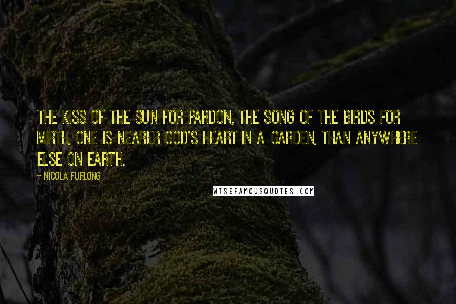 Nicola Furlong Quotes: The Kiss of the Sun for Pardon, The Song of the Birds for Mirth, One is Nearer God's Heart in a Garden, Than Anywhere Else on Earth.