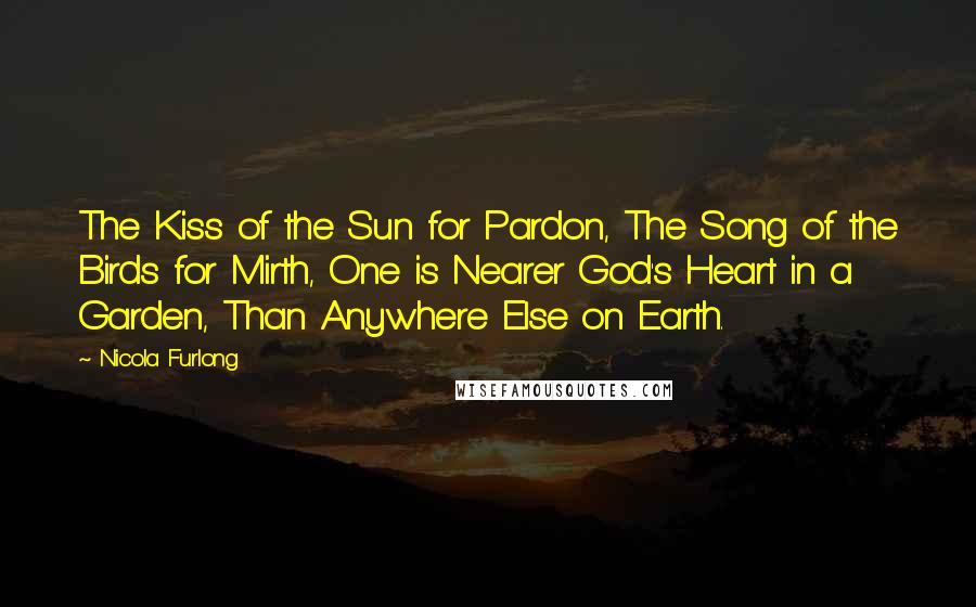 Nicola Furlong Quotes: The Kiss of the Sun for Pardon, The Song of the Birds for Mirth, One is Nearer God's Heart in a Garden, Than Anywhere Else on Earth.