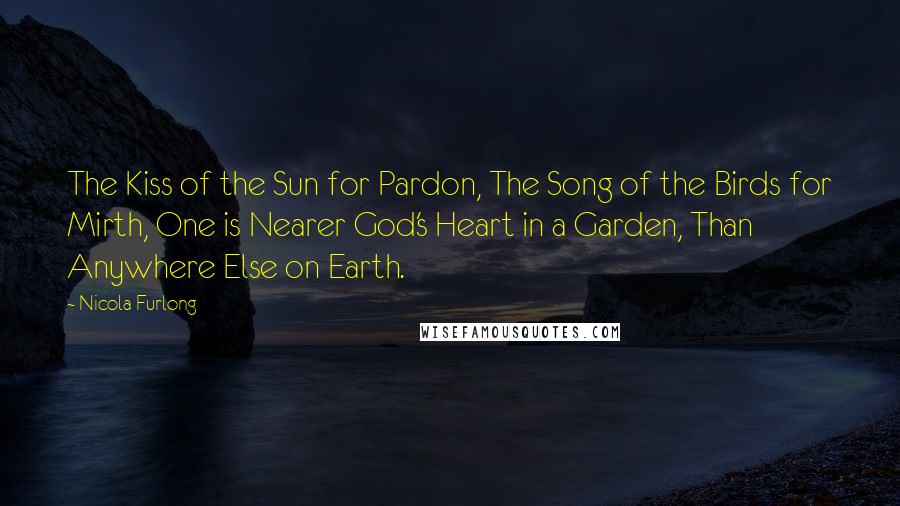 Nicola Furlong Quotes: The Kiss of the Sun for Pardon, The Song of the Birds for Mirth, One is Nearer God's Heart in a Garden, Than Anywhere Else on Earth.