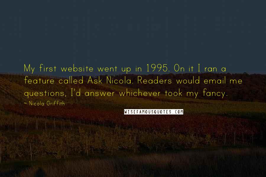 Nicola Griffith Quotes: My first website went up in 1995. On it I ran a feature called Ask Nicola. Readers would email me questions, I'd answer whichever took my fancy.