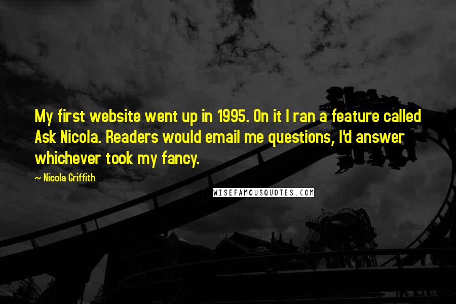 Nicola Griffith Quotes: My first website went up in 1995. On it I ran a feature called Ask Nicola. Readers would email me questions, I'd answer whichever took my fancy.