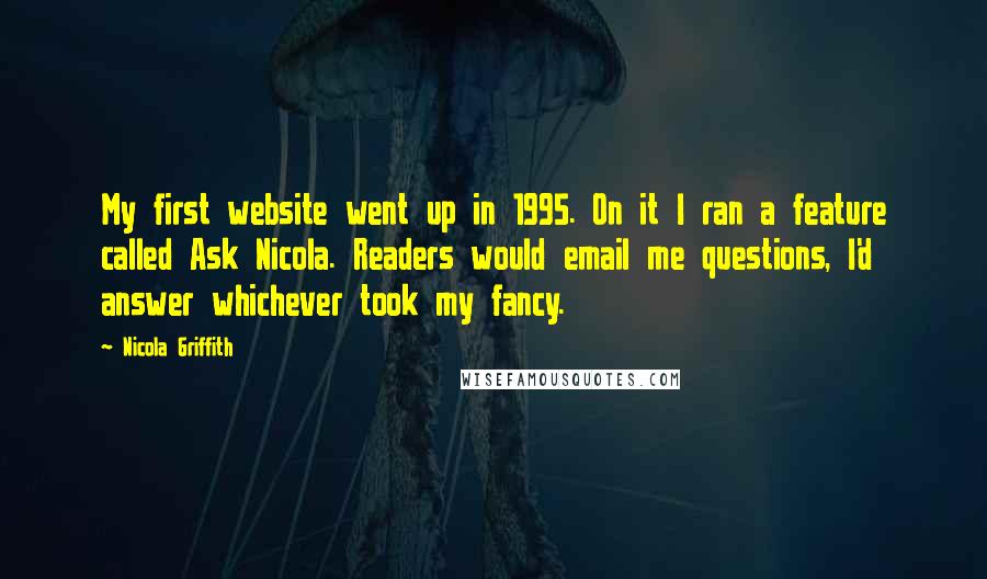 Nicola Griffith Quotes: My first website went up in 1995. On it I ran a feature called Ask Nicola. Readers would email me questions, I'd answer whichever took my fancy.