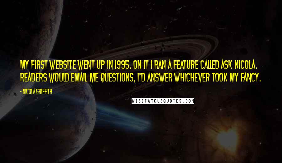 Nicola Griffith Quotes: My first website went up in 1995. On it I ran a feature called Ask Nicola. Readers would email me questions, I'd answer whichever took my fancy.