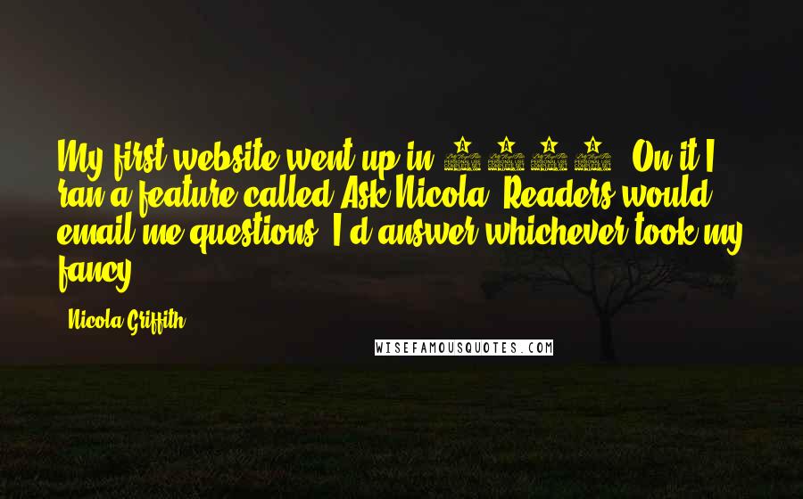 Nicola Griffith Quotes: My first website went up in 1995. On it I ran a feature called Ask Nicola. Readers would email me questions, I'd answer whichever took my fancy.