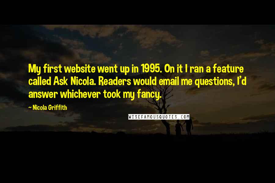 Nicola Griffith Quotes: My first website went up in 1995. On it I ran a feature called Ask Nicola. Readers would email me questions, I'd answer whichever took my fancy.
