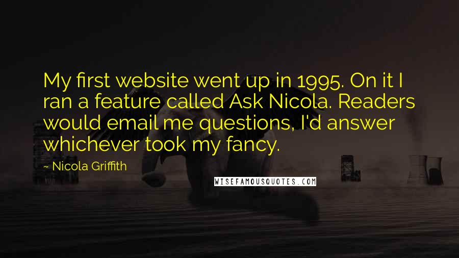 Nicola Griffith Quotes: My first website went up in 1995. On it I ran a feature called Ask Nicola. Readers would email me questions, I'd answer whichever took my fancy.