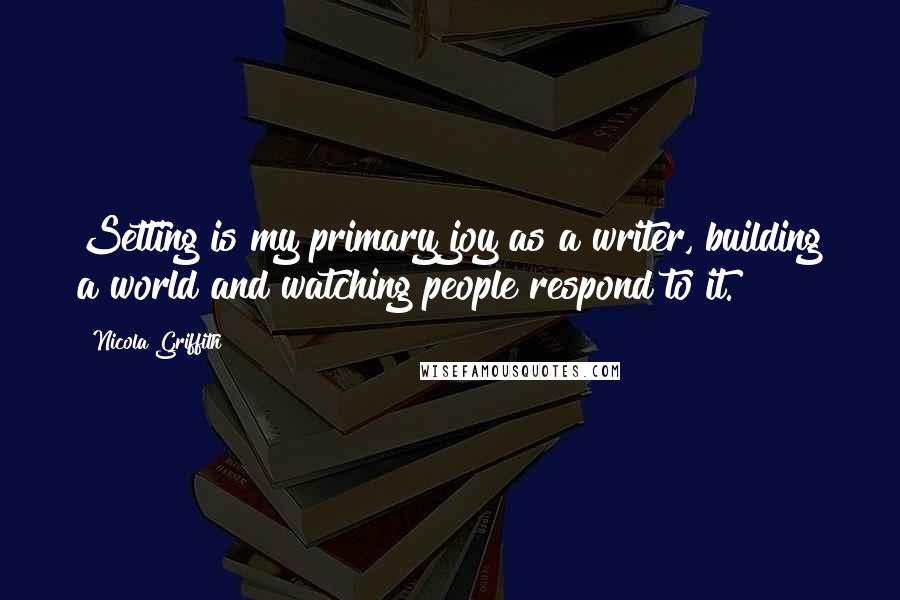 Nicola Griffith Quotes: Setting is my primary joy as a writer, building a world and watching people respond to it.