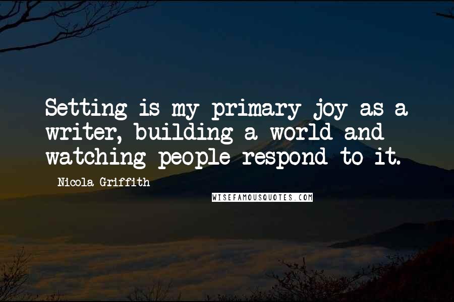 Nicola Griffith Quotes: Setting is my primary joy as a writer, building a world and watching people respond to it.