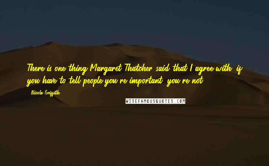 Nicola Griffith Quotes: There is one thing Margaret Thatcher said that I agree with: if you have to tell people you're important, you're not.