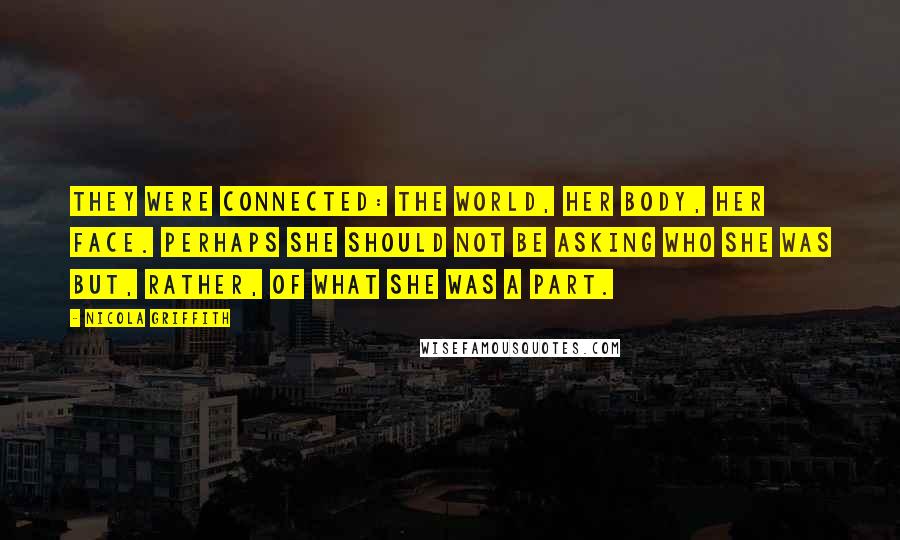 Nicola Griffith Quotes: They were connected: the world, her body, her face. Perhaps she should not be asking who she was but, rather, of what she was a part.