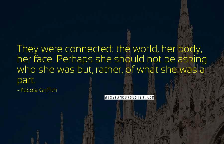 Nicola Griffith Quotes: They were connected: the world, her body, her face. Perhaps she should not be asking who she was but, rather, of what she was a part.