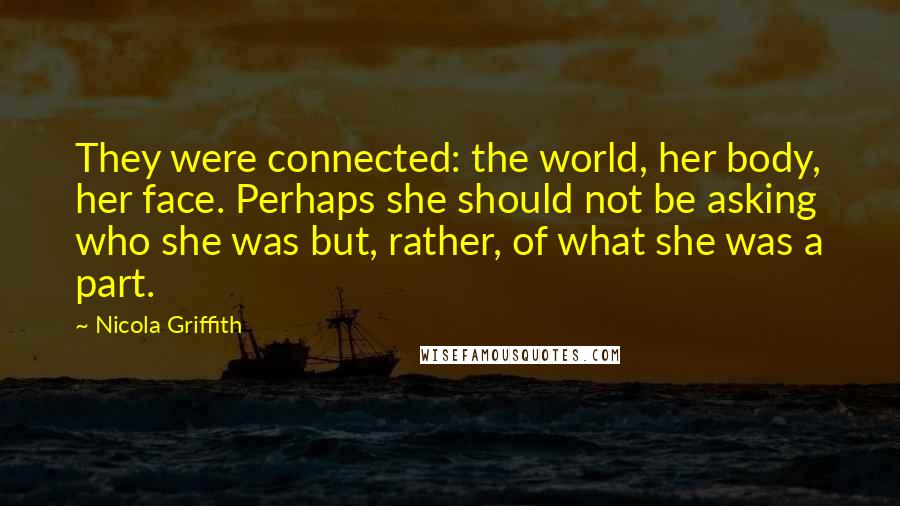 Nicola Griffith Quotes: They were connected: the world, her body, her face. Perhaps she should not be asking who she was but, rather, of what she was a part.