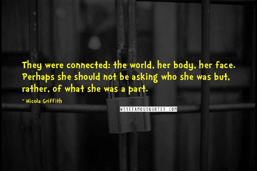 Nicola Griffith Quotes: They were connected: the world, her body, her face. Perhaps she should not be asking who she was but, rather, of what she was a part.