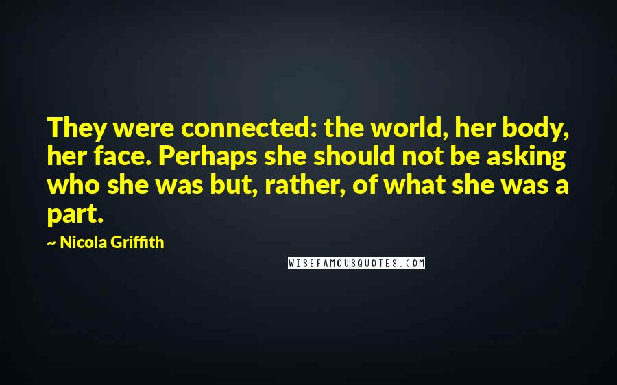 Nicola Griffith Quotes: They were connected: the world, her body, her face. Perhaps she should not be asking who she was but, rather, of what she was a part.