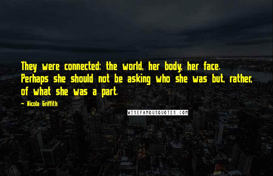 Nicola Griffith Quotes: They were connected: the world, her body, her face. Perhaps she should not be asking who she was but, rather, of what she was a part.