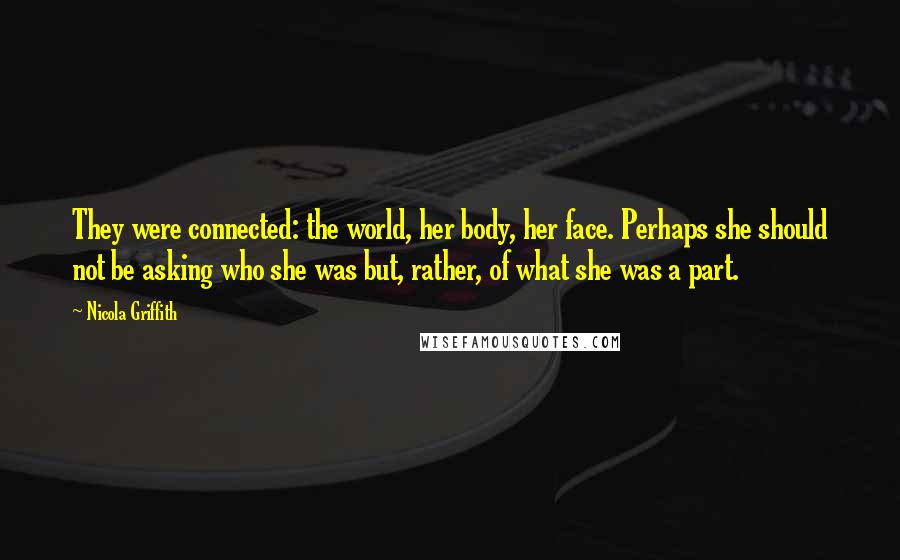 Nicola Griffith Quotes: They were connected: the world, her body, her face. Perhaps she should not be asking who she was but, rather, of what she was a part.