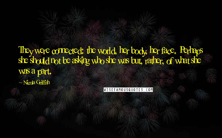 Nicola Griffith Quotes: They were connected: the world, her body, her face. Perhaps she should not be asking who she was but, rather, of what she was a part.