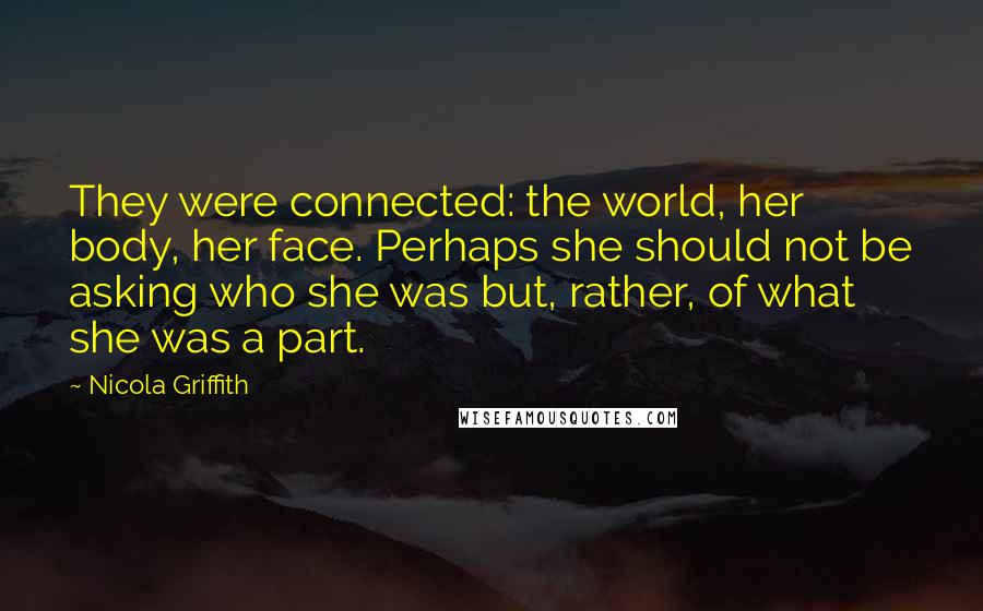Nicola Griffith Quotes: They were connected: the world, her body, her face. Perhaps she should not be asking who she was but, rather, of what she was a part.