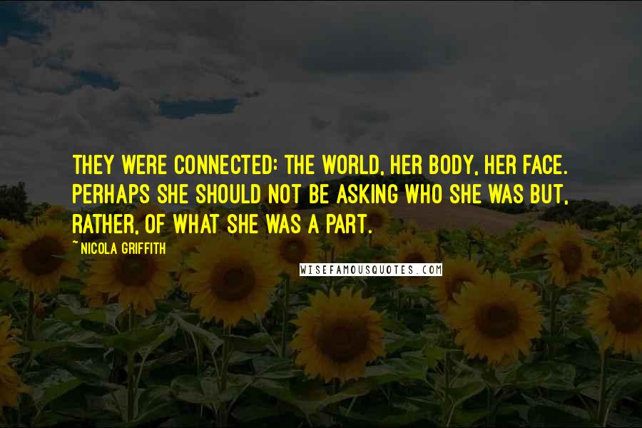 Nicola Griffith Quotes: They were connected: the world, her body, her face. Perhaps she should not be asking who she was but, rather, of what she was a part.