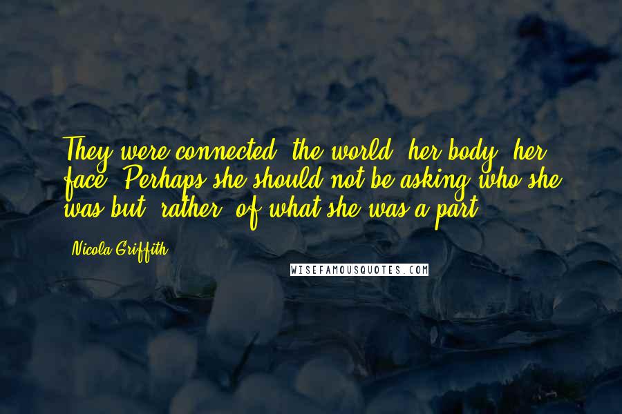 Nicola Griffith Quotes: They were connected: the world, her body, her face. Perhaps she should not be asking who she was but, rather, of what she was a part.