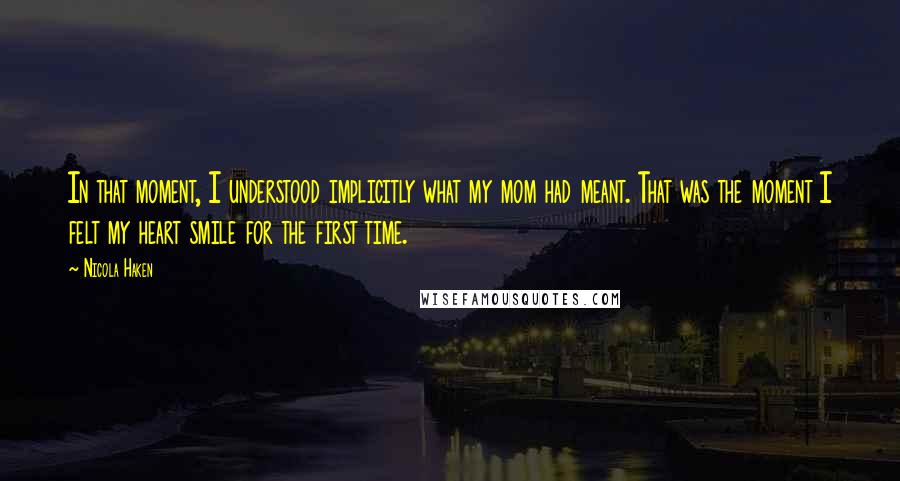 Nicola Haken Quotes: In that moment, I understood implicitly what my mom had meant. That was the moment I felt my heart smile for the first time.