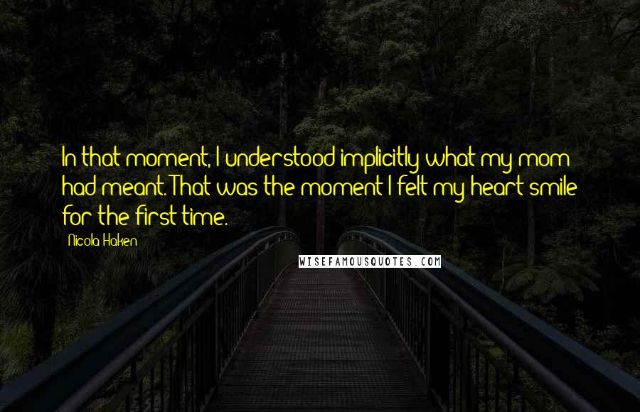 Nicola Haken Quotes: In that moment, I understood implicitly what my mom had meant. That was the moment I felt my heart smile for the first time.