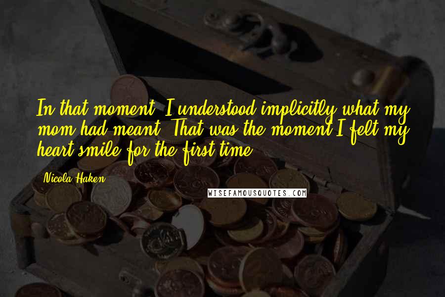 Nicola Haken Quotes: In that moment, I understood implicitly what my mom had meant. That was the moment I felt my heart smile for the first time.