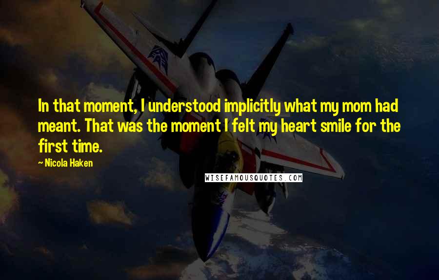 Nicola Haken Quotes: In that moment, I understood implicitly what my mom had meant. That was the moment I felt my heart smile for the first time.