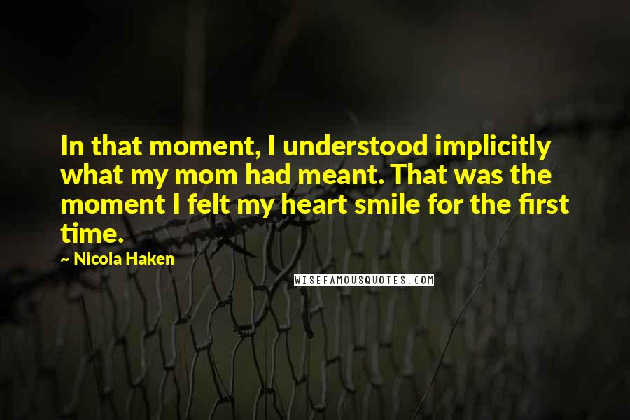 Nicola Haken Quotes: In that moment, I understood implicitly what my mom had meant. That was the moment I felt my heart smile for the first time.