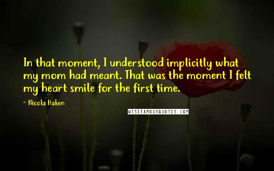 Nicola Haken Quotes: In that moment, I understood implicitly what my mom had meant. That was the moment I felt my heart smile for the first time.