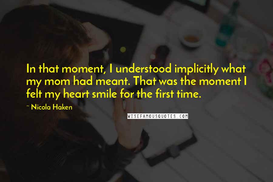 Nicola Haken Quotes: In that moment, I understood implicitly what my mom had meant. That was the moment I felt my heart smile for the first time.