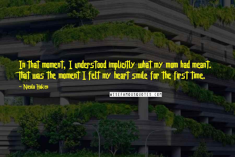 Nicola Haken Quotes: In that moment, I understood implicitly what my mom had meant. That was the moment I felt my heart smile for the first time.