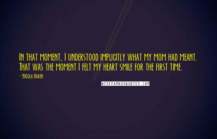 Nicola Haken Quotes: In that moment, I understood implicitly what my mom had meant. That was the moment I felt my heart smile for the first time.