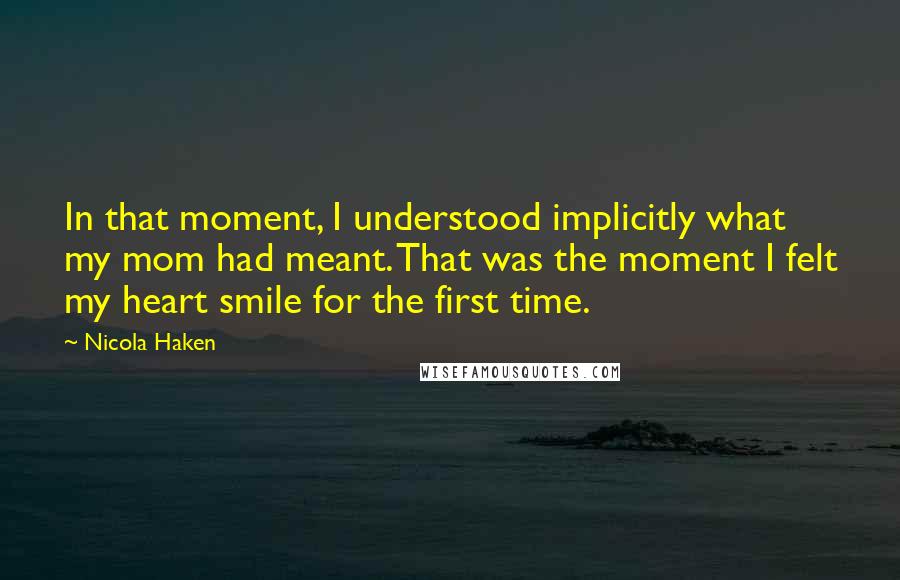 Nicola Haken Quotes: In that moment, I understood implicitly what my mom had meant. That was the moment I felt my heart smile for the first time.