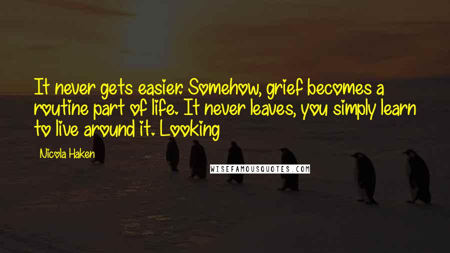 Nicola Haken Quotes: It never gets easier. Somehow, grief becomes a routine part of life. It never leaves, you simply learn to live around it. Looking