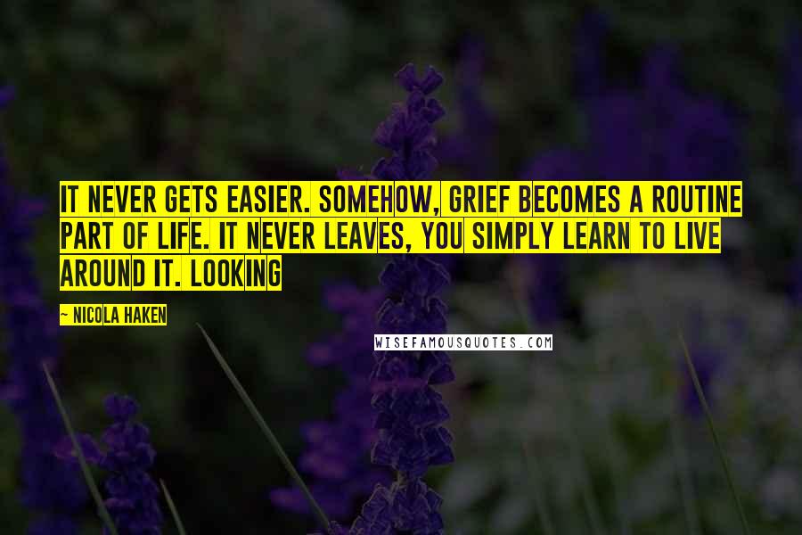 Nicola Haken Quotes: It never gets easier. Somehow, grief becomes a routine part of life. It never leaves, you simply learn to live around it. Looking