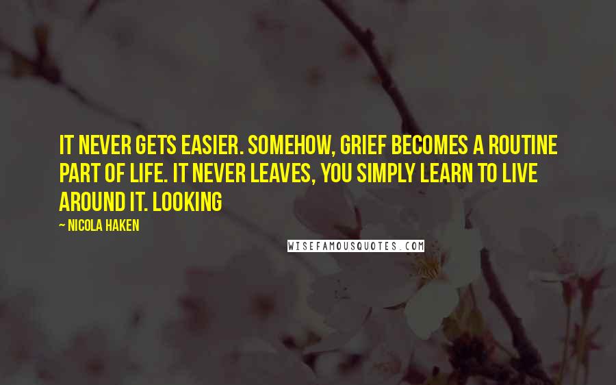 Nicola Haken Quotes: It never gets easier. Somehow, grief becomes a routine part of life. It never leaves, you simply learn to live around it. Looking